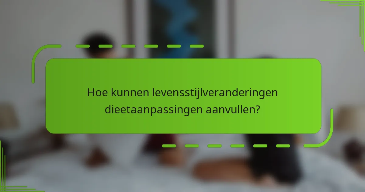 Hoe kunnen levensstijlveranderingen dieetaanpassingen aanvullen?